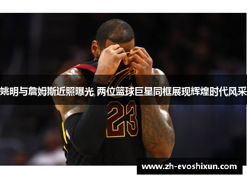 姚明与詹姆斯近照曝光 两位篮球巨星同框展现辉煌时代风采