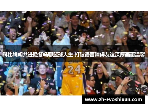 科比姚明共进晚餐畅聊篮球人生 打破语言障碍友谊深厚画面温馨