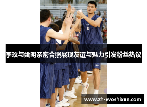 李玟与姚明亲密合照展现友谊与魅力引发粉丝热议